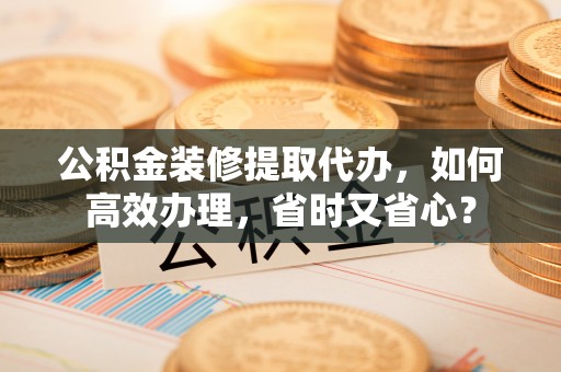 草屯公积金装修提取代办，如何高效办理，省时又省心？