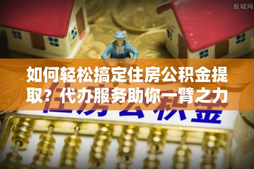 草屯如何轻松搞定住房公积金提取？代办服务助你一臂之力