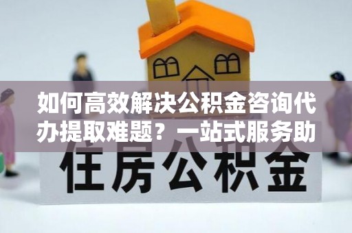 草屯如何高效解决公积金咨询代办提取难题？一站式服务助您轻松搞定