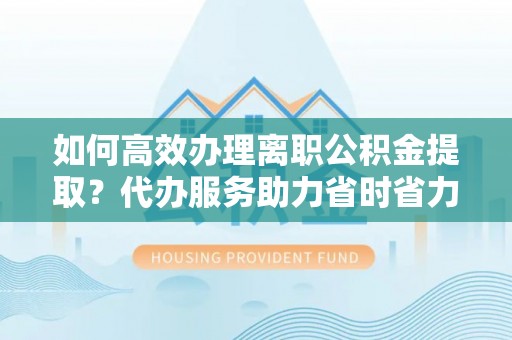 草屯如何高效办理离职公积金提取？代办服务助力省时省力