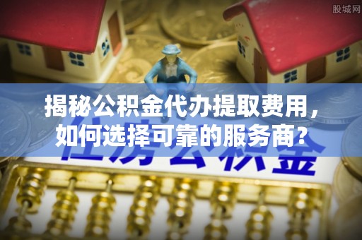 草屯揭秘公积金代办提取费用，如何选择可靠的服务商？