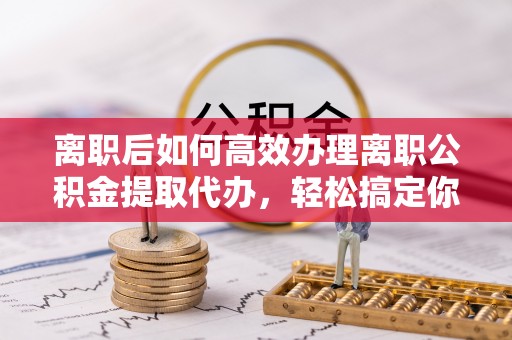 草屯离职后如何高效办理离职公积金提取代办，轻松搞定你的公积金