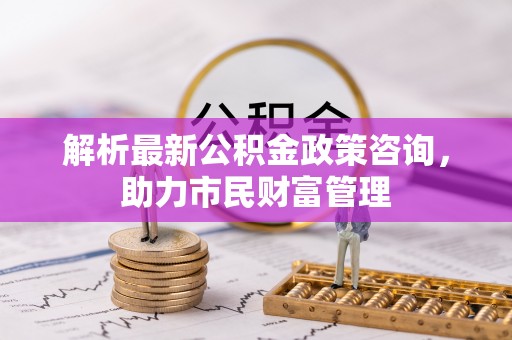 草屯解析最新公积金政策咨询，助力市民财富管理