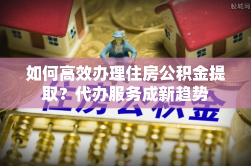 草屯如何高效办理住房公积金提取？代办服务成新趋势