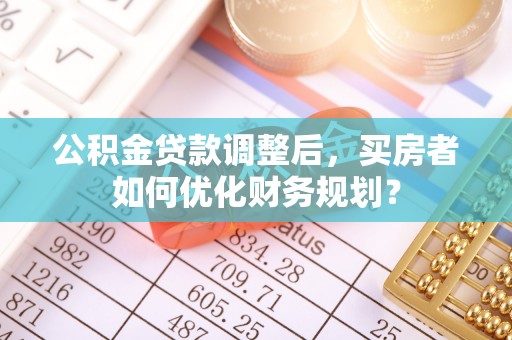 草屯公积金贷款调整后，买房者如何优化财务规划？