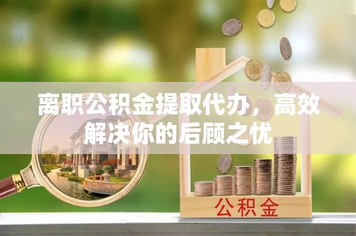 草屯离职公积金提取代办，高效解决你的后顾之忧