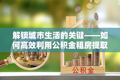 草屯解锁城市生活的关键——如何高效利用公积金租房提取实现居住自由