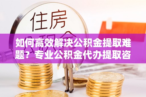 草屯如何高效解决公积金提取难题？专业公积金代办提取咨询服务来助力